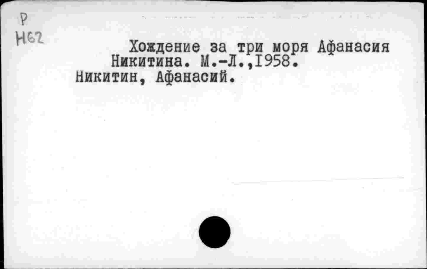 ﻿Хождение за три моря Афанасия Никитина. М.-Л.,1958.
Никитин, Афанасий.